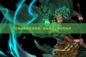 王师逐鹿魂关羽攻略，揭秘战场上的不朽战神